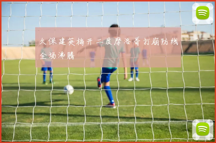久保建英梅开二度摩洛哥打崩防线全场沸腾
