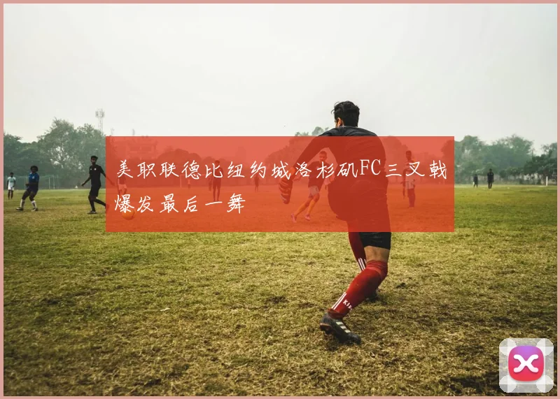 美职联德比纽约城洛杉矶FC三叉戟爆发最后一舞