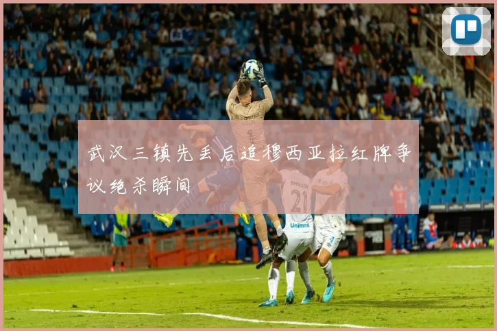 武汉三镇先丢后追穆西亚拉红牌争议绝杀瞬间