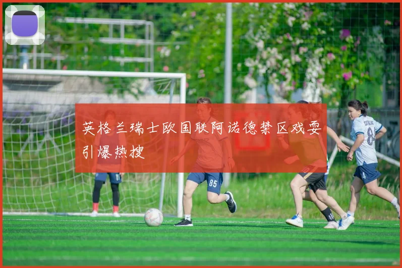 英格兰瑞士欧国联阿诺德禁区戏耍引爆热搜