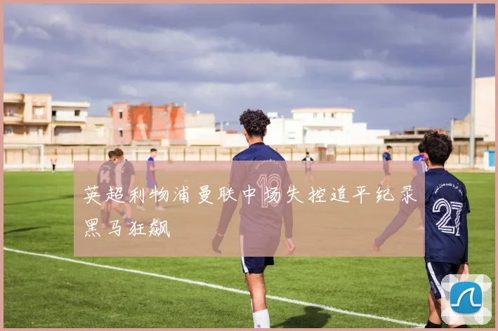 英超利物浦曼联中场失控追平纪录黑马狂飙