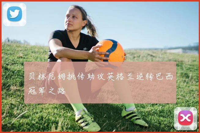 贝林厄姆挑传助攻英格兰逆转巴西冠军之路