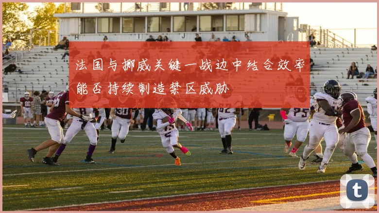 法国与挪威关键一战边中结合效率能否持续制造禁区威胁