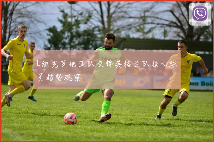 L组克罗地亚队交锋英格兰队核心球员趋势观察