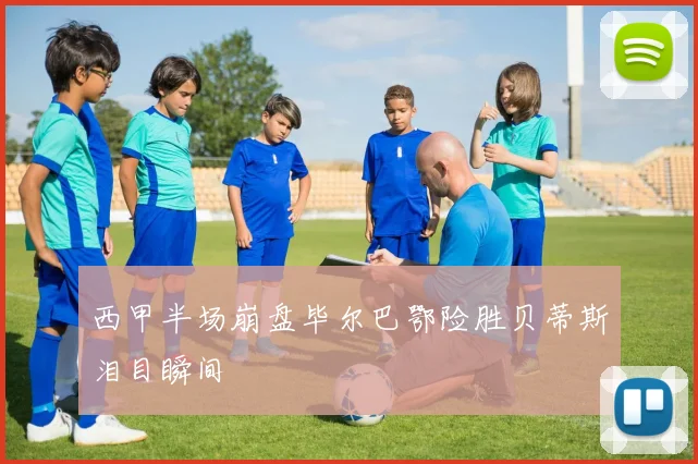 西甲半场崩盘毕尔巴鄂险胜贝蒂斯泪目瞬间