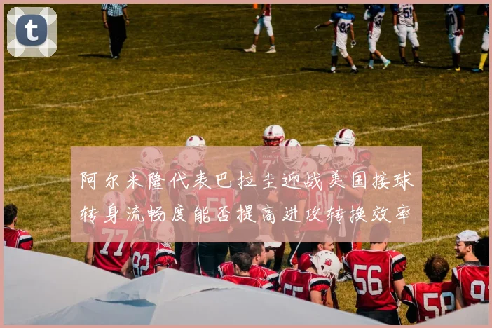 阿尔米隆代表巴拉圭迎战美国接球转身流畅度能否提高进攻转换效率