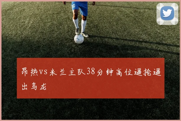 昂热vs米兰主队38分钟高位逼抢逼出乌龙