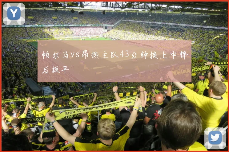 帕尔马vs昂热主队43分钟换上中锋后扳平