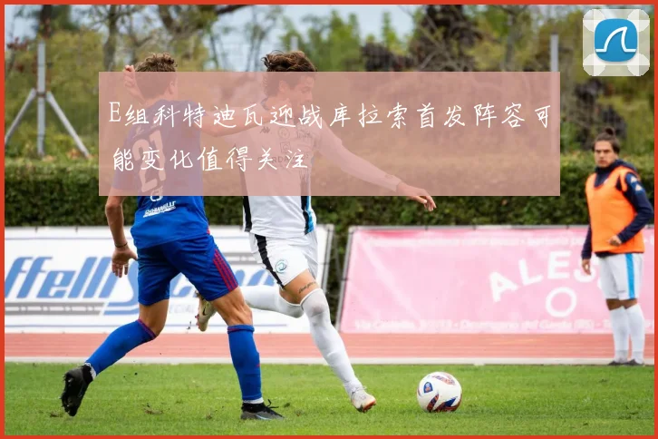 E组科特迪瓦迎战库拉索首发阵容可能变化值得关注
