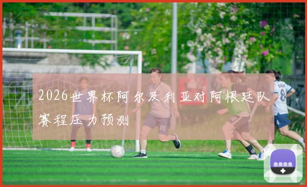 2026世界杯阿尔及利亚对阿根廷队赛程压力预测