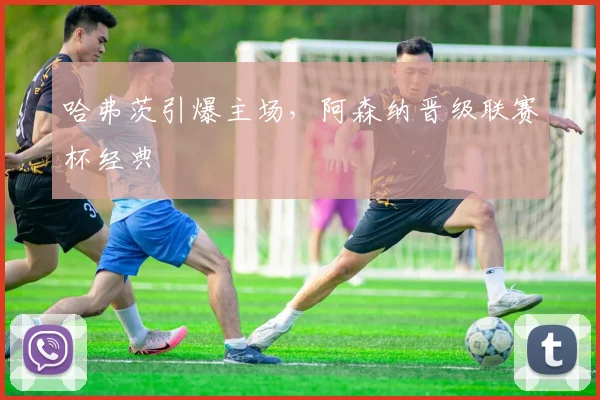 哈弗茨引爆主场，阿森纳晋级联赛杯经典