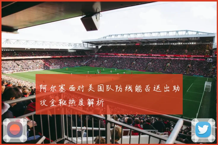 阿尔塞面对美国队防线能否送出助攻金靴热度解析
