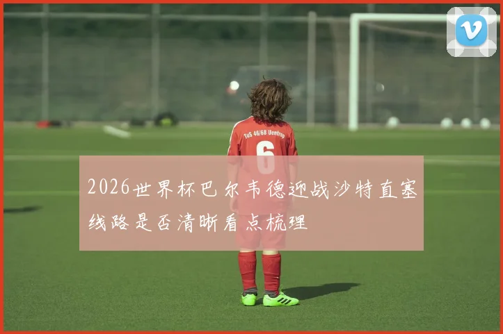 2026世界杯巴尔韦德迎战沙特直塞线路是否清晰看点梳理