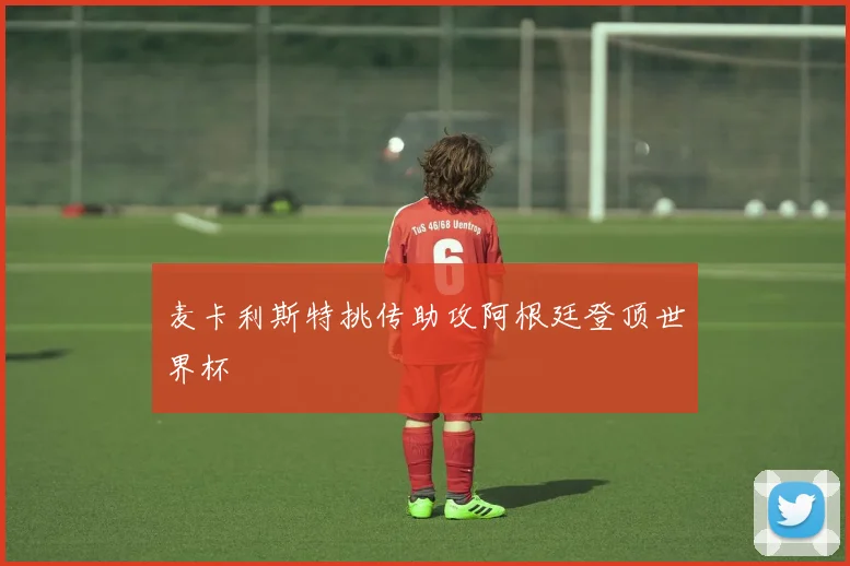 麦卡利斯特挑传助攻阿根廷登顶世界杯