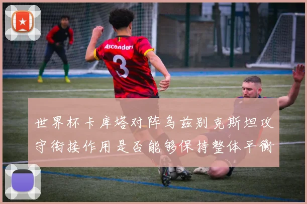 世界杯卡库塔对阵乌兹别克斯坦攻守衔接作用是否能够保持整体平衡