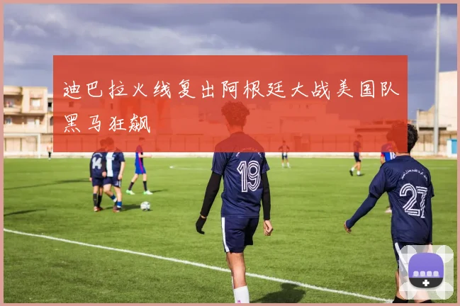 迪巴拉火线复出阿根廷大战美国队黑马狂飙