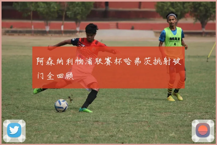 阿森纳利物浦联赛杯哈弗茨挑射破门全回顾