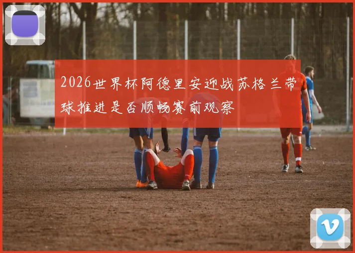 2026世界杯阿德里安迎战苏格兰带球推进是否顺畅赛前观察