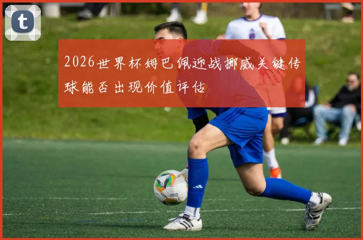 2026世界杯姆巴佩迎战挪威关键传球能否出现价值评估