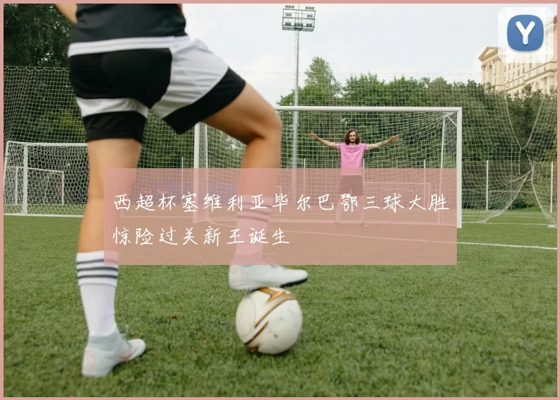 西超杯塞维利亚毕尔巴鄂三球大胜惊险过关新王诞生