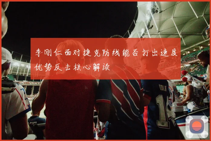 李刚仁面对捷克防线能否打出速度优势反击核心解读