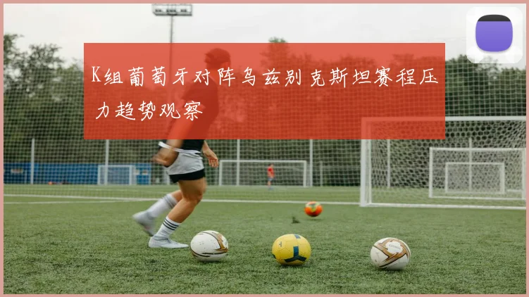 K组葡萄牙对阵乌兹别克斯坦赛程压力趋势观察
