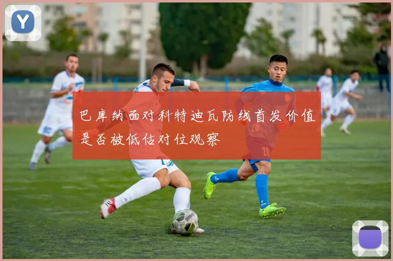 巴库纳面对科特迪瓦防线首发价值是否被低估对位观察
