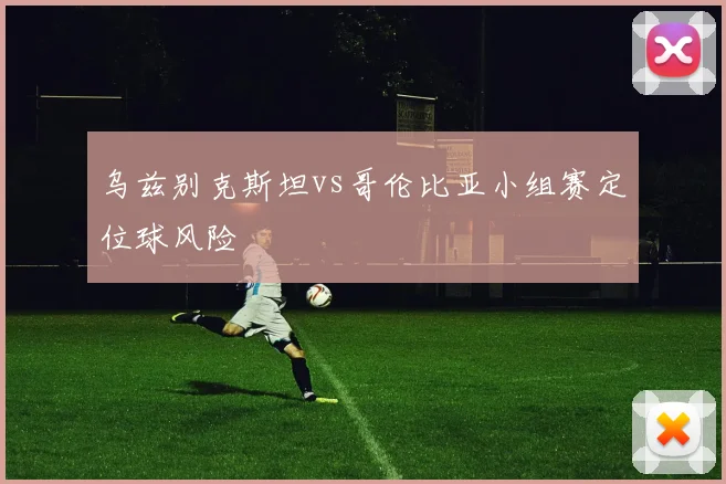 乌兹别克斯坦vs哥伦比亚小组赛定位球风险