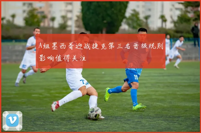 A组墨西哥迎战捷克第三名晋级规则影响值得关注