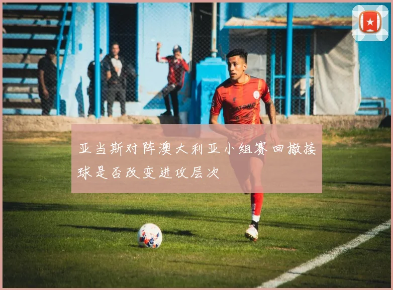 亚当斯对阵澳大利亚小组赛回撤接球是否改变进攻层次