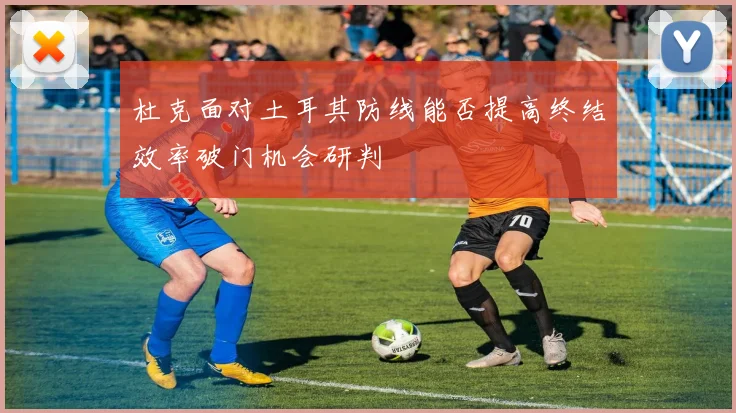 杜克面对土耳其防线能否提高终结效率破门机会研判